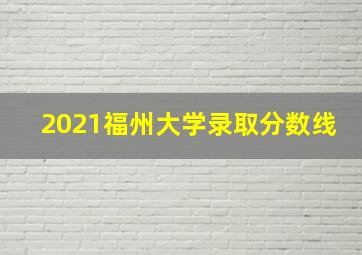 2021福州大学录取分数线