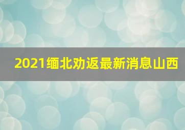 2021缅北劝返最新消息山西