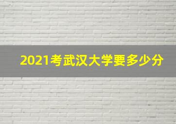 2021考武汉大学要多少分