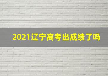 2021辽宁高考出成绩了吗