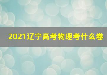 2021辽宁高考物理考什么卷