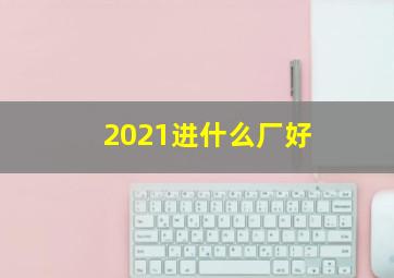 2021进什么厂好