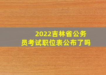 2022吉林省公务员考试职位表公布了吗