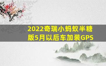 2022奇瑞小蚂蚁半糖版5月以后车加装GPS