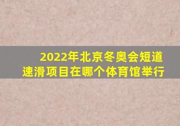 2022年北京冬奥会短道速滑项目在哪个体育馆举行