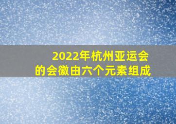 2022年杭州亚运会的会徽由六个元素组成