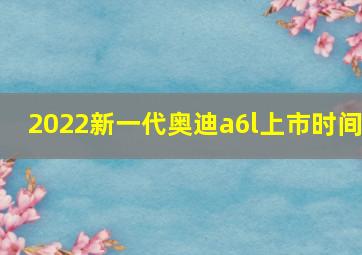 2022新一代奥迪a6l上市时间