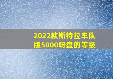 2022款斯特拉车队版5000呀盘的等级