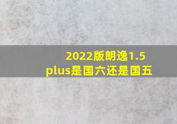 2022版朗逸1.5plus是国六还是国五