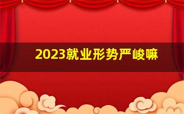 2023就业形势严峻嘛