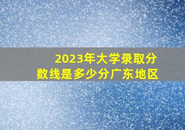 2023年大学录取分数线是多少分广东地区