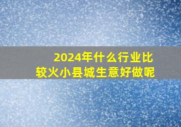 2024年什么行业比较火小县城生意好做呢