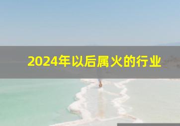 2024年以后属火的行业