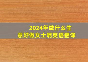 2024年做什么生意好做女士呢英语翻译