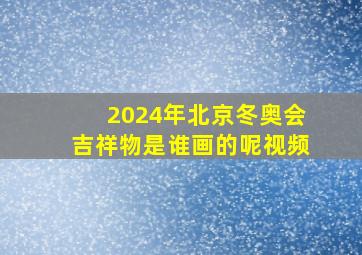 2024年北京冬奥会吉祥物是谁画的呢视频