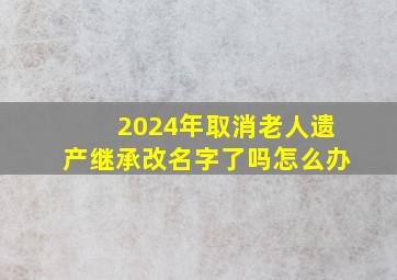 2024年取消老人遗产继承改名字了吗怎么办