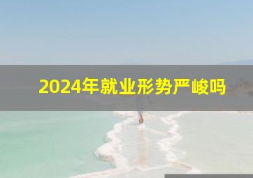 2024年就业形势严峻吗