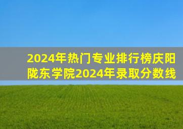 2024年热门专业排行榜庆阳陇东学院2024年录取分数线