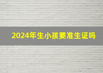 2024年生小孩要准生证吗