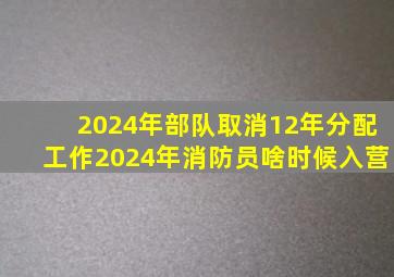 2024年部队取消12年分配工作2024年消防员啥时候入营