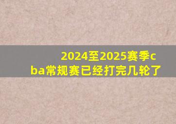 2024至2025赛季cba常规赛已经打完几轮了