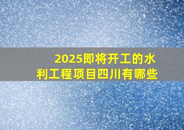 2025即将开工的水利工程项目四川有哪些