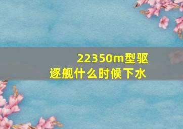 22350m型驱逐舰什么时候下水