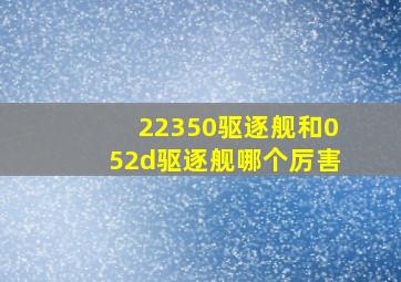 22350驱逐舰和052d驱逐舰哪个厉害