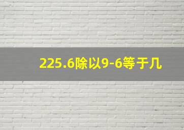 225.6除以9-6等于几