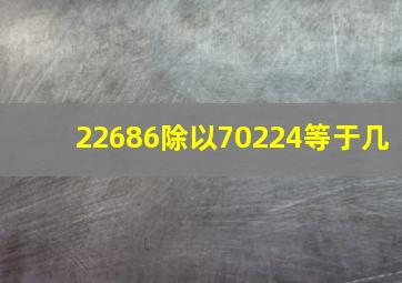 22686除以70224等于几