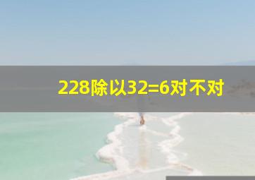 228除以32=6对不对