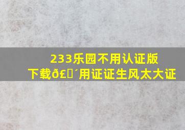 233乐园不用认证版下载𣎴用证证生风太大证