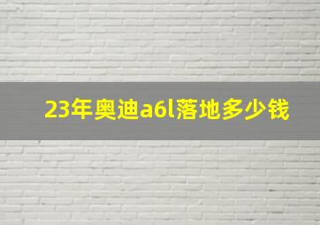 23年奥迪a6l落地多少钱