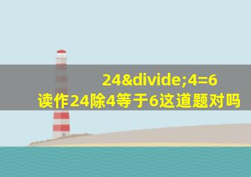 24÷4=6读作24除4等于6这道题对吗