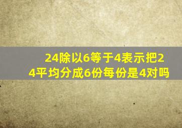 24除以6等于4表示把24平均分成6份每份是4对吗