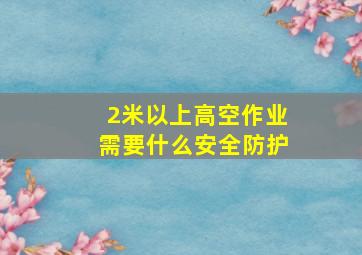 2米以上高空作业需要什么安全防护