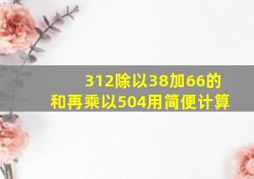 312除以38加66的和再乘以504用简便计算