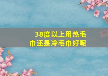 38度以上用热毛巾还是冷毛巾好呢