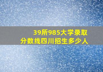 39所985大学录取分数线四川招生多少人