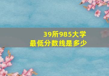 39所985大学最低分数线是多少