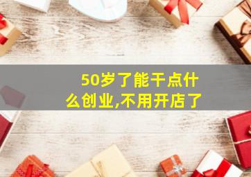 50岁了能干点什么创业,不用开店了