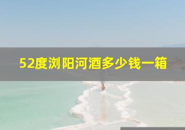 52度浏阳河酒多少钱一箱