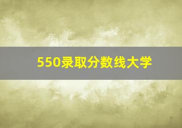 550录取分数线大学