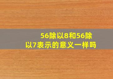 56除以8和56除以7表示的意义一样吗