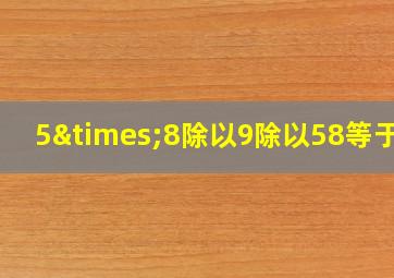 5×8除以9除以58等于几