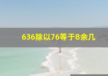 636除以76等于8余几