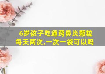 6岁孩子吃通窍鼻炎颗粒每天两次,一次一袋可以吗