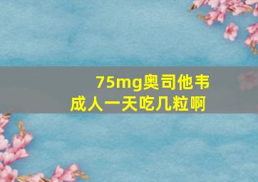 75mg奥司他韦成人一天吃几粒啊