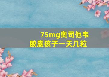 75mg奥司他韦胶囊孩子一天几粒