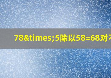 78×5除以58=68对不对